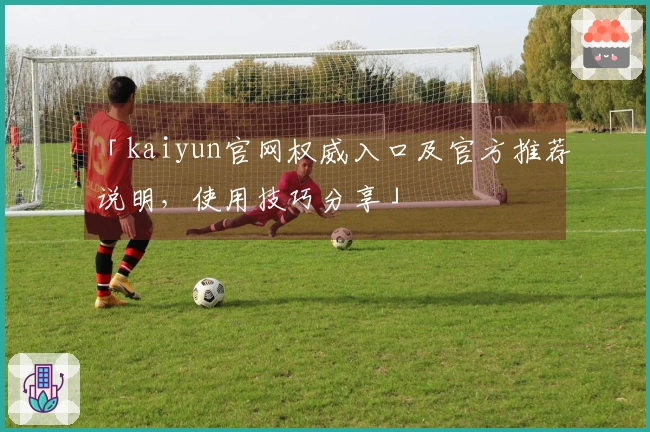 「kaiyun官网权威入口及官方推荐说明，使用技巧分享」