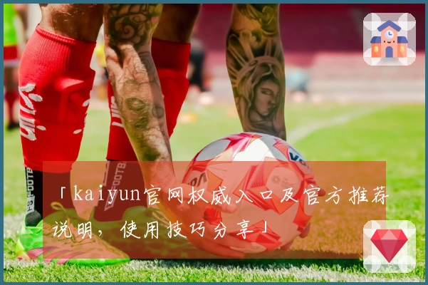 「kaiyun官网权威入口及官方推荐说明，使用技巧分享」