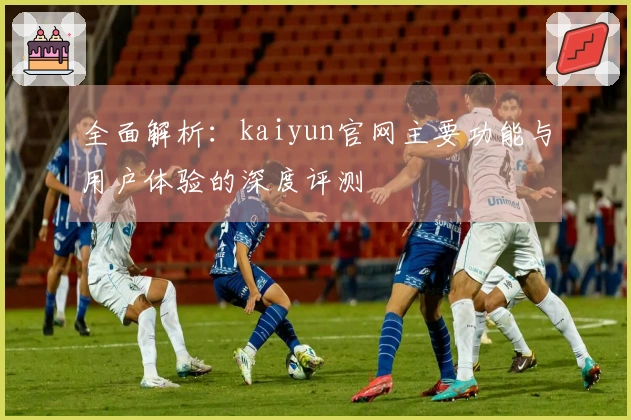 全面解析：kaiyun官网主要功能与用户体验的深度评测